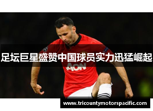 足坛巨星盛赞中国球员实力迅猛崛起